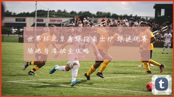 世界杯北京看球指南出炉 球迷观赛场地与活动全攻略