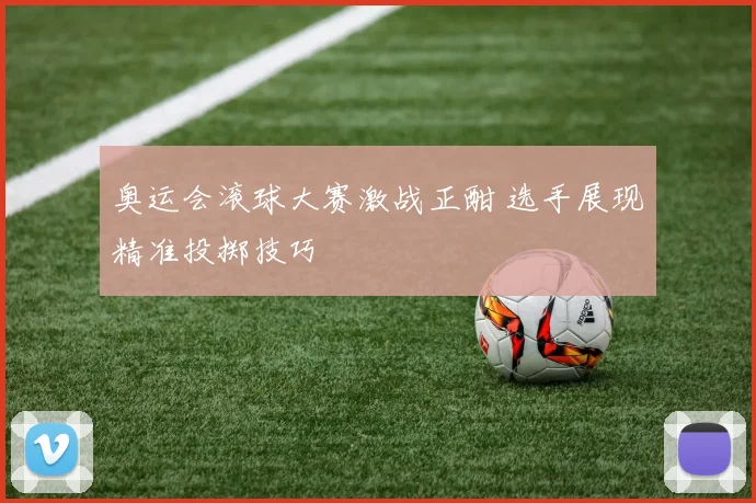 奥运会滚球大赛激战正酣 选手展现精准投掷技巧