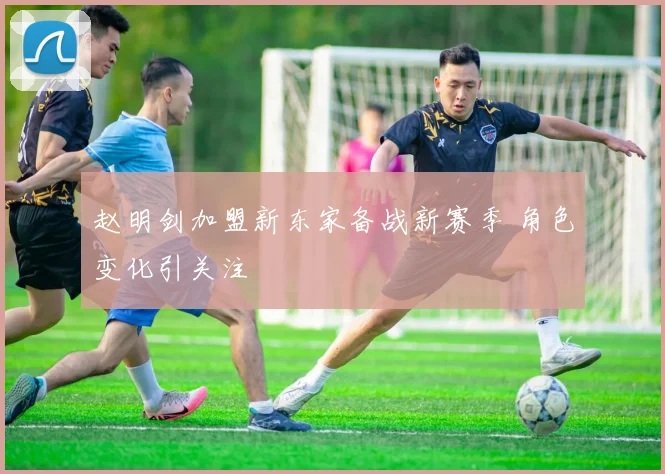 赵明剑加盟新东家备战新赛季 角色变化引关注