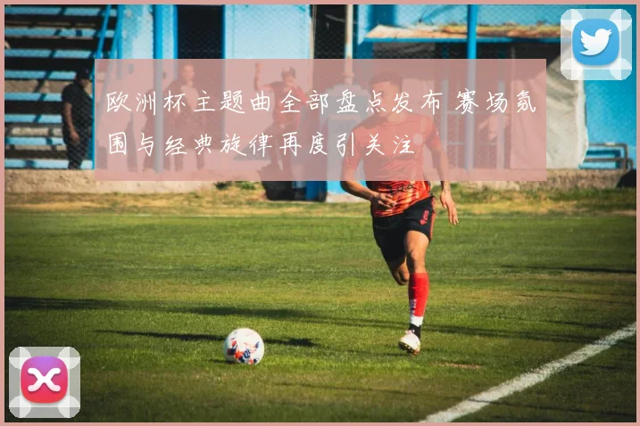 欧洲杯主题曲全部盘点发布 赛场氛围与经典旋律再度引关注
