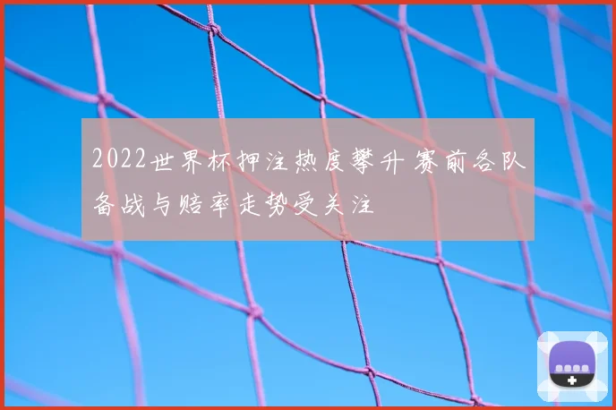 2022世界杯押注热度攀升 赛前各队备战与赔率走势受关注