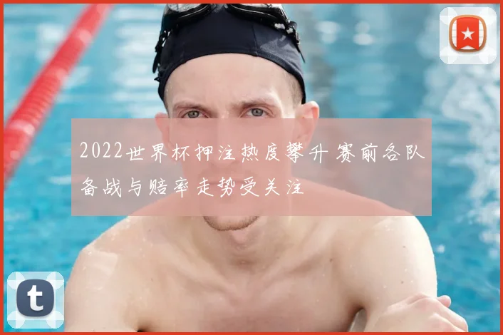 2022世界杯押注热度攀升 赛前各队备战与赔率走势受关注