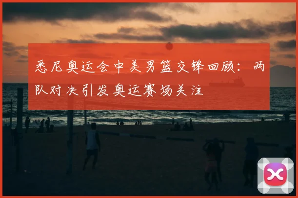 悉尼奥运会中美男篮交锋回顾:两队对决引发奥运赛场关注